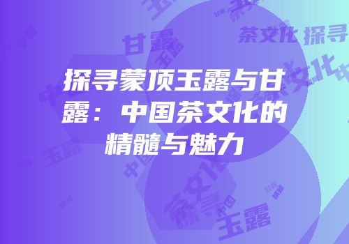 探寻蒙顶玉露与甘露：中国茶文化的精髓与魅力