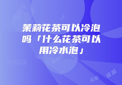 茉莉花茶可以冷泡吗「什么花茶可以用冷水泡」