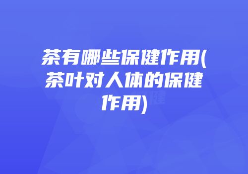茶有哪些保健作用(茶叶对人体的保健作用)