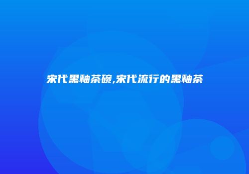 宋代黑釉茶碗,宋代流行的黑釉茶