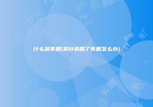 什么茶失眠(茶叶茶喝了失眠怎么办)