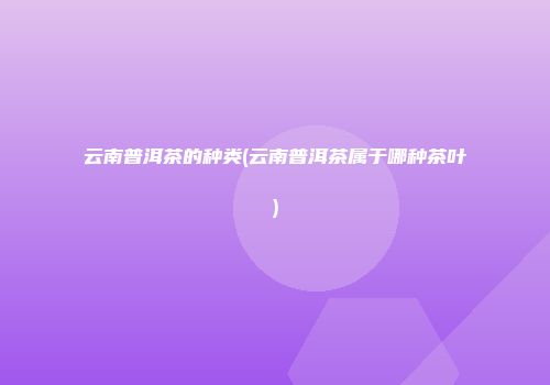 云南普洱茶的种类(云南普洱茶属于哪种茶叶)