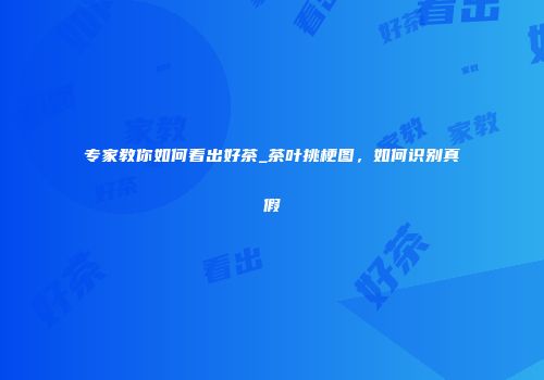 专家教你如何看出好茶_茶叶挑梗图，如何识别真假