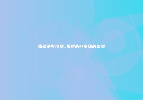 福建茶叶市场_福州茶叶市场的出现