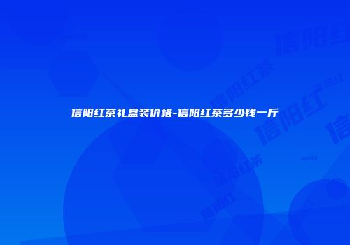 信阳红茶礼盒装价格-信阳红茶多少钱一斤