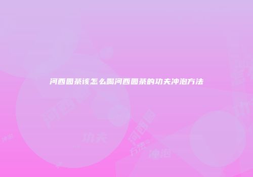 河西园茶该怎么喝河西园茶的功夫冲泡方法
