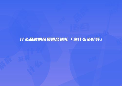 什么品牌的茶最适合送礼「送什么茶叶好」