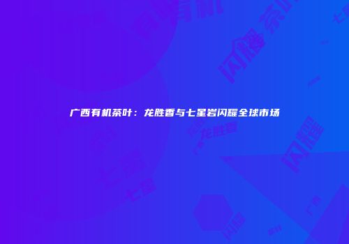 广西有机茶叶：龙胜香与七星岩闪耀全球市场