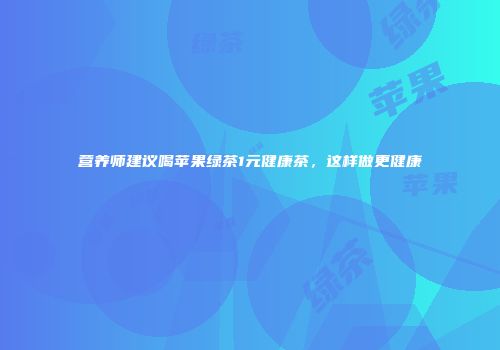 营养师建议喝苹果绿茶1元健康茶，这样做更健康