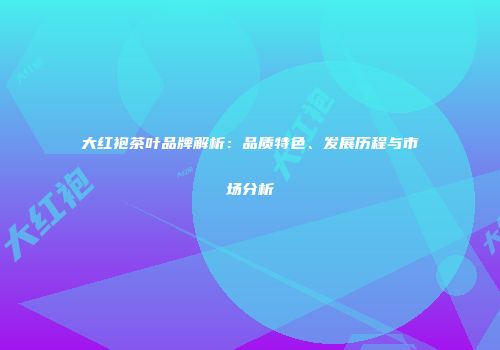 大红袍茶叶品牌解析：品质特色、发展历程与市场分析
