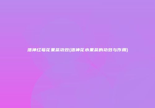 洛神红莓花果茶功效(洛神花水果茶的功效与作用)