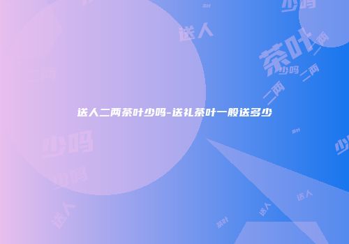 送人二两茶叶少吗-送礼茶叶一般送多少