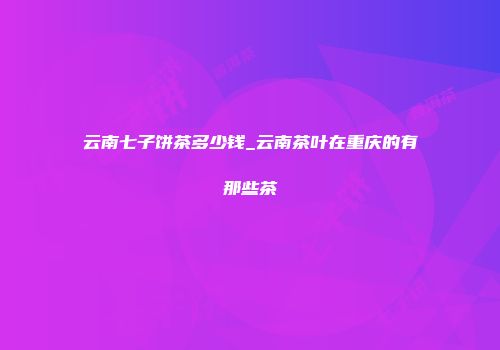 云南七子饼茶多少钱_云南茶叶在重庆的有那些茶