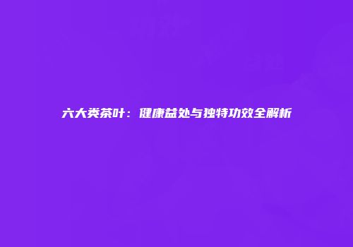 六大类茶叶：健康益处与独特功效全解析