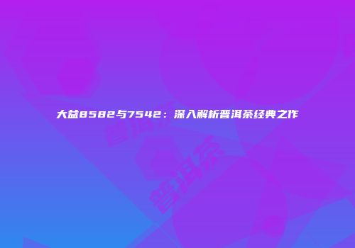 大益8582与7542：深入解析普洱茶经典之作