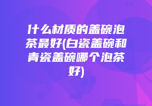 什么材质的盖碗泡茶最好(白瓷盖碗和青瓷盖碗哪个泡茶好)