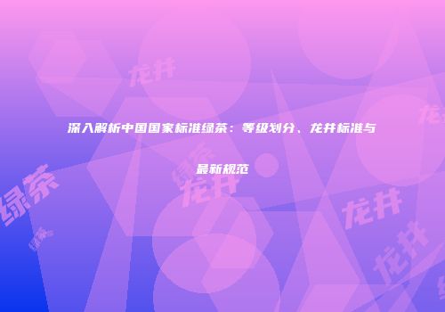 深入解析中国国家标准绿茶：等级划分、龙井标准与最新规范
