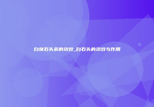 白族石头茶的功效_白石头的功效与作用