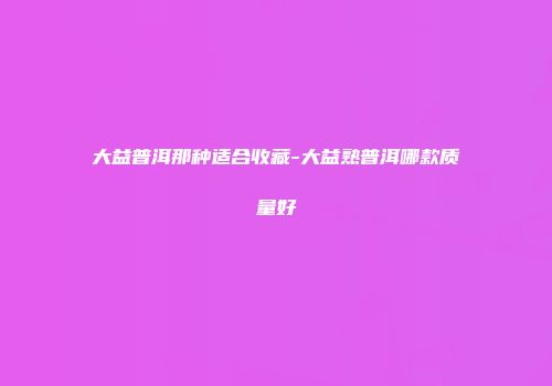 大益普洱那种适合收藏-大益熟普洱哪款质量好
