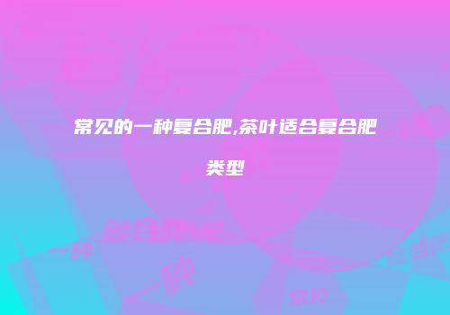 常见的一种复合肥,茶叶适合复合肥类型
