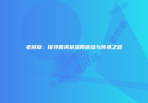 老班章：探寻普洱茶深厚底蕴与传承之路