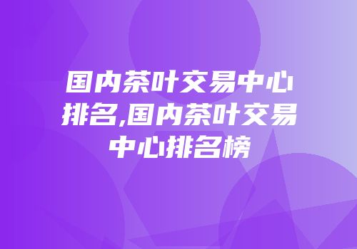 国内茶叶交易中心排名,国内茶叶交易中心排名榜