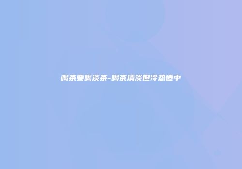 喝茶要喝淡茶-喝茶清淡但冷热适中