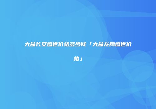 大益长安盛世价格多少钱「大益龙腾盛世价格」