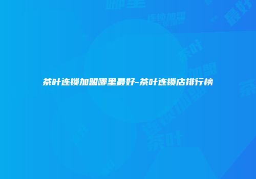 茶叶连锁加盟哪里最好-茶叶连锁店排行榜