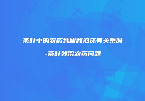 茶叶中的农药残留和泡沫有关系吗-茶叶残留农药问题
