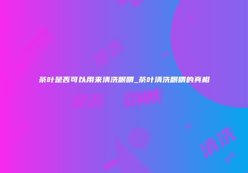 茶叶是否可以用来清洗眼睛_茶叶清洗眼睛的真相