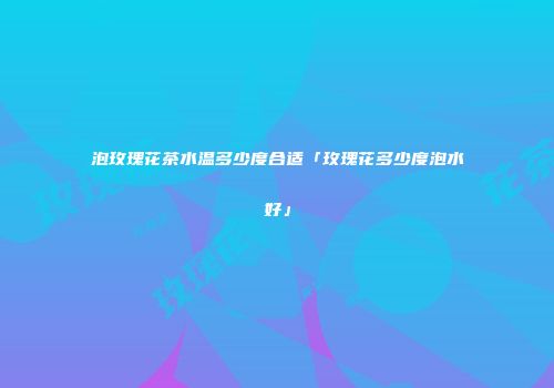 泡玫瑰花茶水温多少度合适「玫瑰花多少度泡水好」