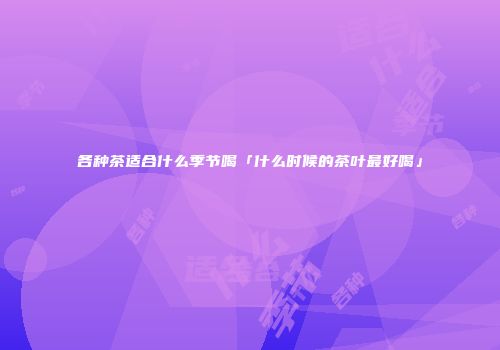 各种茶适合什么季节喝「什么时候的茶叶最好喝」