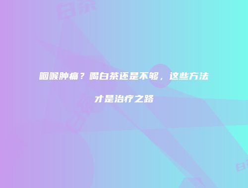 咽喉肿痛？喝白茶还是不够，这些方法才是治疗之路