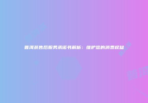 普洱茶售后服务承诺书解析：维护您的消费权益