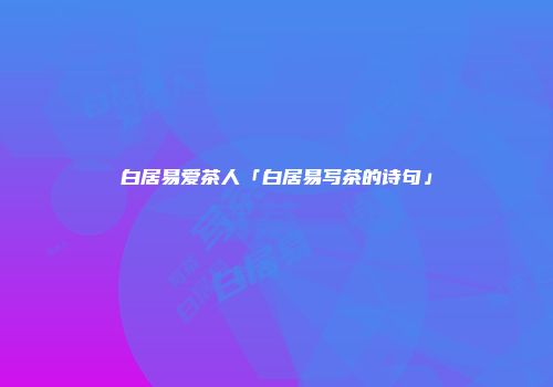 白居易爱茶人「白居易写茶的诗句」