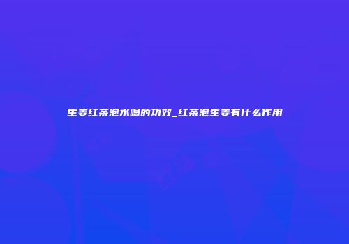 生姜红茶泡水喝的功效_红茶泡生姜有什么作用