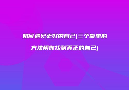 如何遇见更好的自己(三个简单的方法帮你找到真正的自己)