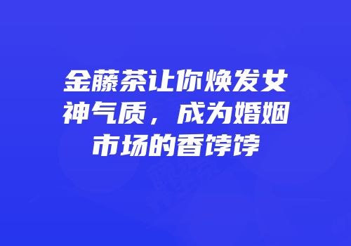 金藤茶让你焕发女神气质，成为婚姻市场的香饽饽