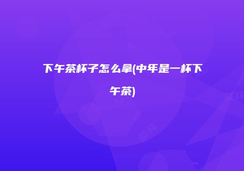 下午茶杯子怎么拿(中年是一杯下午茶)