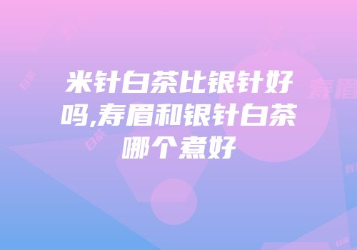 米针白茶比银针好吗,寿眉和银针白茶哪个煮好