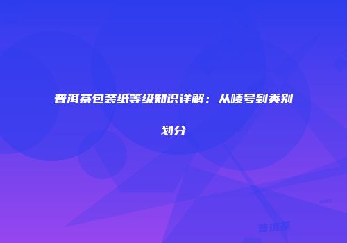 普洱茶包装纸等级知识详解：从唛号到类别划分