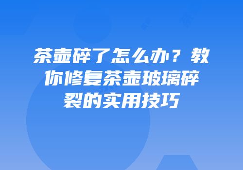 茶壶碎了怎么办？教你修复茶壶玻璃碎裂的实用技巧