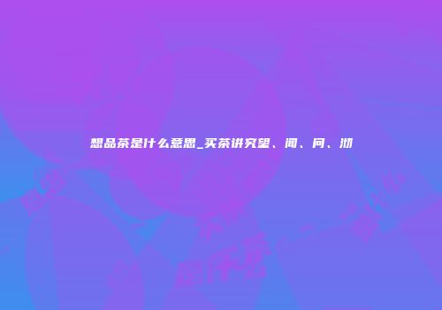 想品茶是什么意思_买茶讲究望、闻、问、沏