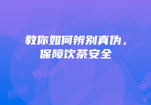 教你如何辨别真伪，保障饮茶安全