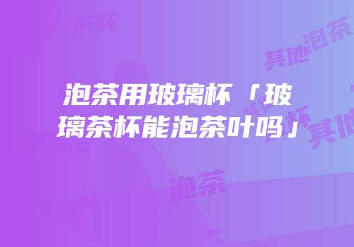 泡茶用玻璃杯「玻璃茶杯能泡茶叶吗」