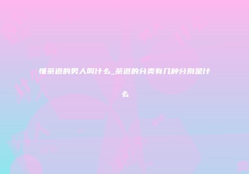 懂茶道的男人叫什么_茶道的分类有几种分别是什么