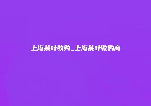 上海茶叶收购_上海茶叶收购商