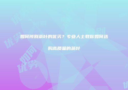 如何辨别茶叶的优劣？专业人士教你如何选购高质量的茶叶