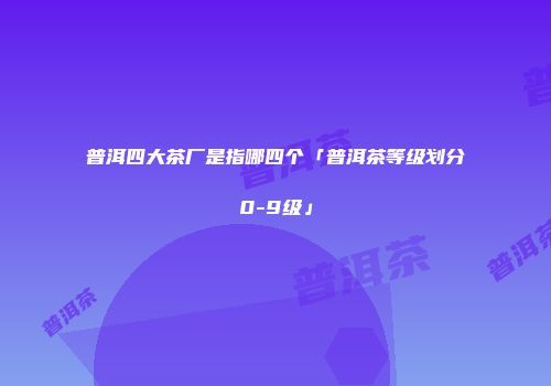 普洱四大茶厂是指哪四个「普洱茶等级划分0-9级」